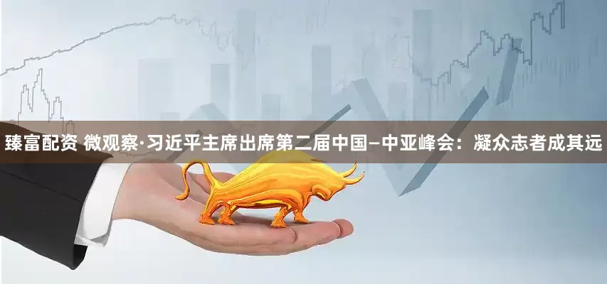 臻富配资 微观察·习近平主席出席第二届中国—中亚峰会：凝众志者成其远