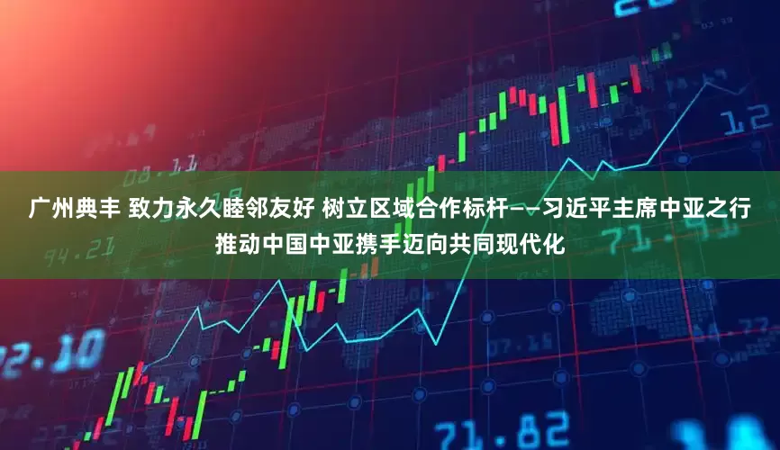 广州典丰 致力永久睦邻友好 树立区域合作标杆——习近平主席中亚之行推动中国中亚携手迈向共同现代化