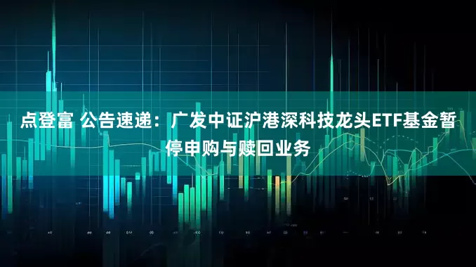 点登富 公告速递：广发中证沪港深科技龙头ETF基金暂停申购与赎回业务