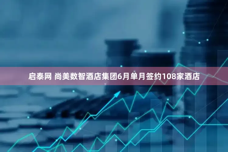 启泰网 尚美数智酒店集团6月单月签约108家酒店