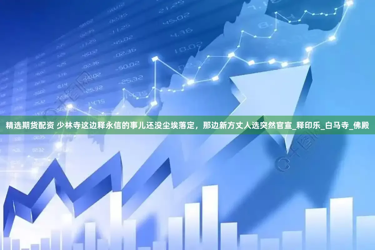 精选期货配资 少林寺这边释永信的事儿还没尘埃落定，那边新方丈人选突然官宣_释印乐_白马寺_佛殿