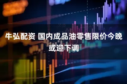 牛弘配资 国内成品油零售限价今晚或迎下调