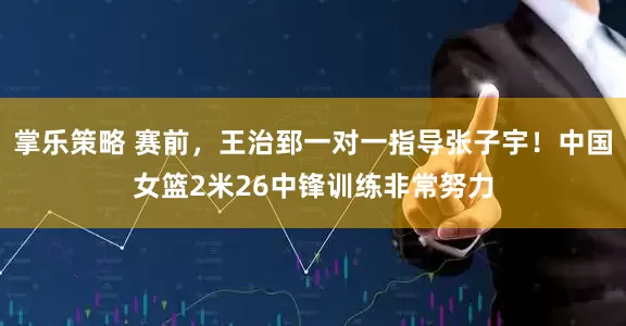 掌乐策略 赛前，王治郅一对一指导张子宇！中国女篮2米26中锋训练非常努力