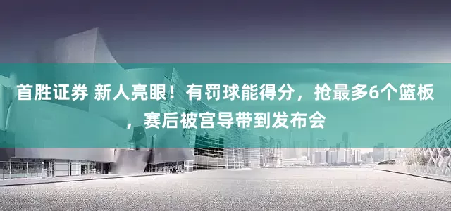 首胜证券 新人亮眼！有罚球能得分，抢最多6个篮板，赛后被宫导带到发布会