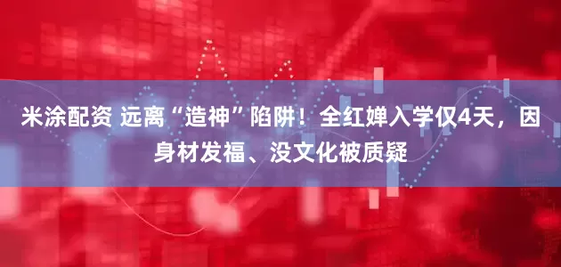 米涂配资 远离“造神”陷阱！全红婵入学仅4天，因身材发福、没文化被质疑