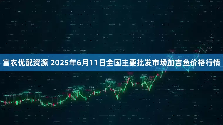 富农优配资源 2025年6月11日全国主要批发市场加吉鱼价格行情