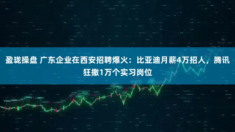 盈珑操盘 广东企业在西安招聘爆火：比亚迪月薪4万招人，腾讯狂撒1万个实习岗位