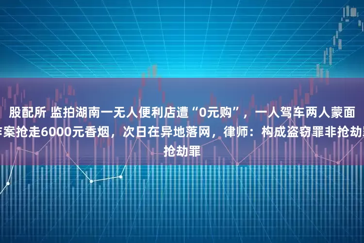 股配所 监拍湖南一无人便利店遭“0元购”，一人驾车两人蒙面作案抢走6000元香烟，次日在异地落网，律师：构成盗窃罪非抢劫罪