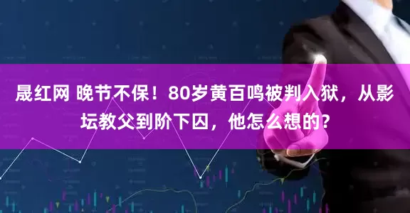 晟红网 晚节不保！80岁黄百鸣被判入狱，从影坛教父到阶下囚，他怎么想的？