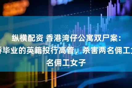 纵横配资 香港湾仔公寓双尸案：剑桥毕业的英籍投行高管，杀害两名佣工女子