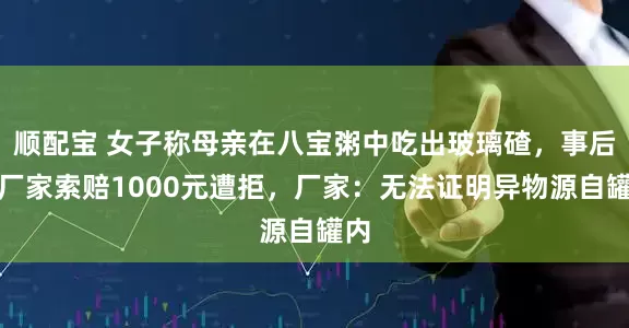 顺配宝 女子称母亲在八宝粥中吃出玻璃碴，事后向厂家索赔1000元遭拒，厂家：无法证明异物源自罐内