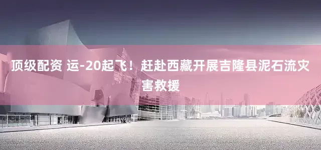 顶级配资 运-20起飞！赶赴西藏开展吉隆县泥石流灾害救援